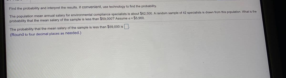 Find the probability and interpret the results. If convenient, use technology to find the probability.
The population mean annual salary for environmental compliance specialists is about $62,500. A random sample of 42 specialists is drawn from this population. What is the
probability that the mean salary of the sample is less than $59,000? Assume o =
$5,900.
The probability that the mean salary of the sample is less than $59,000 is
(Round to four decimal places as needed.)
