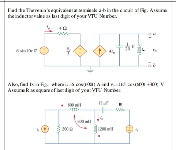 Find the Thevenin's equivalent at terminals a-b in the circuit of Fig. Assume
the inductor value as last digit of your VTU Number.
20
6 sin10t V
Aio
Also, find Ix in Fig., where is =6 cos(600t) A and vs =165 cos(600t +300) V.
Assume R as square of last digit of your VTU Number.
12 μF
R
800 mH
www-
600 mH
200 Ω
1200 mH
ll
