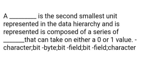 is the second smallest unit
A.
represented in the data hierarchy and is
represented is composed of a series of
that can take on either a 0 or 1 value. -
character;bit -byte;bit -field;bit -field;character

