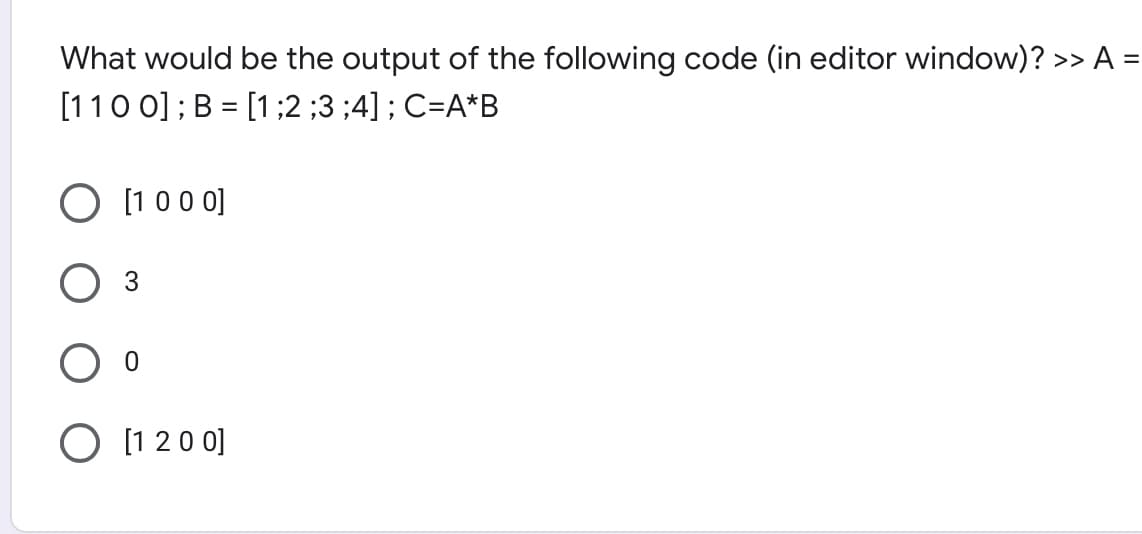 What would be the output of the following code (in editor window)? >> A =
[110 0] ; B = [1;2 ;3 ;4] ; C=A*B
O [1 00 0]
3
O [1 20 0]
