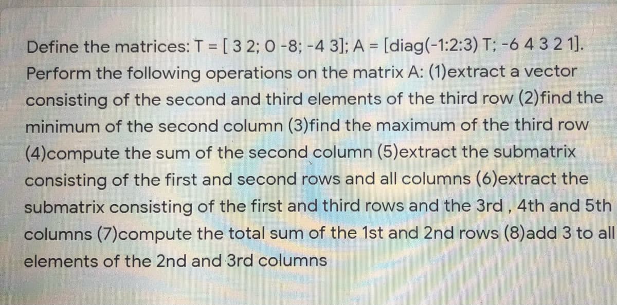 Define the matrices: T = [3 2; 0 -8; -4 3]; A = [diag(-1:2:3) T; -6 4 3 2 1].
Perform the following operations on the matrix A: (1)extract a vector
consisting of the second and third elements of the third row (2)find the
minimum of the second column (3)find the maximum of the third row
%3D
(4)compute the sum of the second column (5)extract the submatrix
consisting of the first and second rows and all columns (6)extract the
submatrix consisting of the first and third rows and the 3rd, 4th and 5th
columns (7)compute the total sum of the 1st and 2nd rows (8)add 3 to all
elements of the 2nd and 3rd columns
