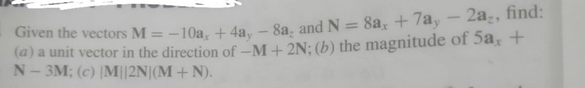 Given the vectors M = -10a, + 4a, – 8a, and N = 8a, +7a, - 2az, find:
(a) a unit vector in the direction of -M+ 2N; (b) the magnitude of 5a, +
N- 3M; (c) |M||2N|(M+N).
%3D
