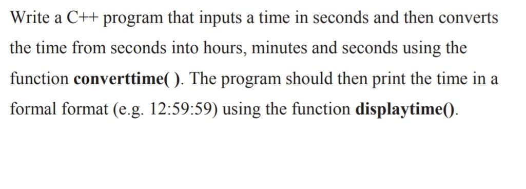 Write a C++ program that inputs a time in seconds and then converts
the time from seconds into hours, minutes and seconds using the
function converttime( ). The program should then print the time in a
formal format (e.g. 12:59:59) using the function displaytime().
