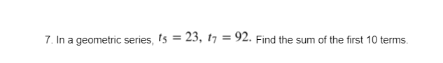 7. In a geometric series, t5 = 23, t7 = 92. Find the sum of the first 10 terms.