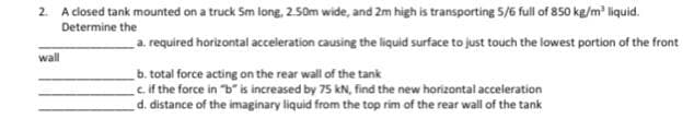 2. A closed tank mounted on a truck Sm long, 2.50m wide, and 2m high is transporting 5/6 full of 850 kg/m liquid.
a. required horizontal acceleration causing the liquid surface to just touch the lowest portion of the front
Determine the
wall
b. total force acting on the rear wall of the tank
cif the force in "b" is increased by 75 kN, find the new horizontal acceleration
d. distance of the imaginary liquid from the top rim of the rear wall of the tank
