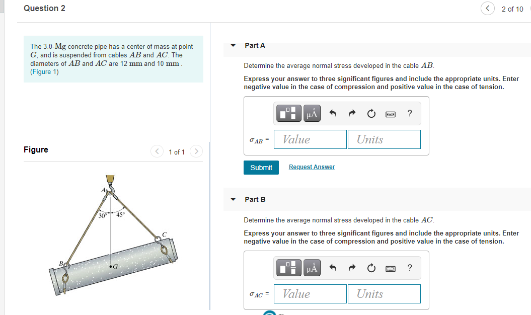 Question 2
2 of 10
The 3.0-Mg concrete pipe has a center of mass at point
G, and is suspended from cables AB and AC. The
diameters of AB and AC are 12 mm and 10 mm
Part A
Determine the average normal stress developed in the cable AB.
(Figure 1)
Express your answer to three significant figures and include the appropriate units. Enter
negative value in the case of compression and positive value in the case of tension.
HA
?
OAB =
Value
Units
Figure
<) 1 of 1 >
Submit
Request Answer
A
Part B
30
45°
Determine the average normal stress developed in the cable AC,
Express your answer to three significant figures and include the appropriate units.
negative value in the case of compression and positive value in the case of tension.
HẢ
?
•G
O AC =
Value
Units
