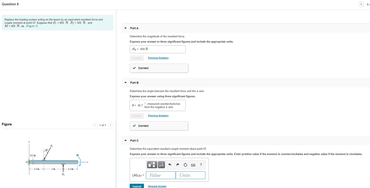 Question 8
8
Replace the loading system acting on the beam by an equivalent resultant force and
couple moment at point O. Suppose that F = 850 N, F = 300 N, and
M = 400 N- m. (Figure 1)
Part A
Determine the magnitude of the resultant force.
Express your answer to three significant figures and include the appropriate units.
FR = 609 N
Submit
Previous Answers
v Correct
Part B
Determine the angle between the resultant force and the z axis.
Express your answer using three significant figures.
°. measured counterclockwise
from the negative a axis
0 = 45.7
Submit
Previous Answers
Figure
< 1 of 1
>
Correct
Part C
Determine the equivalent resultant couple moment about point O.
30
Express your answer to three significant figures and include the appropriate units. Enter positive value if the moment is counterclockwise and negative value if the moment is clockwise.
0.2 m
M
Ti HA
?
1.5 m
2 m
1.5 m-
Value
Units
F,
(MR)o =
Submit
Request Answer
