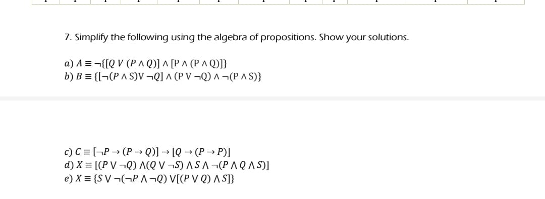 7. Simplify the following using the algebra of propositions. Show your solutions.
α) A=1QV (Ρ^Q] ^ Ρ^ ΡΛΟ)];
b) B = {[¬(P A S)V ¬Q] ^ (P V ¬Q) ^ ¬(P A S)}
c) C = [¬P → (P → Q)] → [Q → (P → P)]
d)X= [(PV -0) Λ(Q V -S) ASΛ (PΛ Q Λ S)]
e) X = {S V ¬(¬P ^¬Q) V[(P V Q) A S]}
