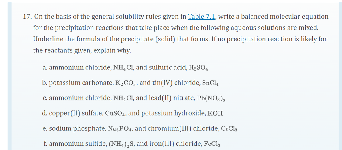 17. On the basis of the general solubility rules given in Table 7.1, write a balanced molecular equation
for the precipitation reactions that take place when the following aqueous solutions are mixed.
Underline the formula of the precipitate (solid) that forms. If no precipitation reaction is likely for
the reactants given, explain why.
a. ammonium chloride, NH4C1, and sulfuric acid, H2SO4
b. potassium carbonate, K2 CO3, and tin(IV) chloride, SnCl4
c. ammonium chloride, NH, Cl, and lead(II) nitrate, Pb(NO3),
d. copper(II) sulfate, CUSO4, and potassium hydroxide, KOH
e. sodium phosphate, Na3 PO4, and chromium(III) chloride, CrCl3
f. ammonium sulfide, (NH4),S, and iron(III) chloride, FeCl3
