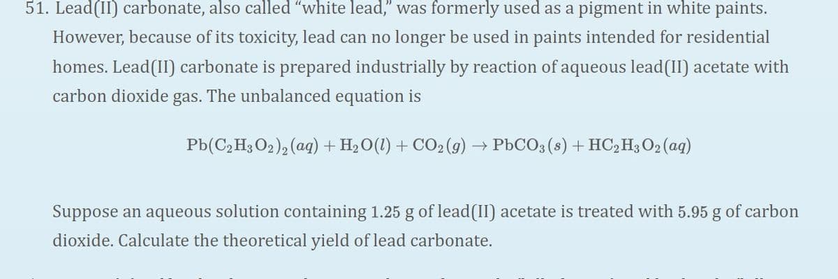 51. Lead(II) carbonate, also called "white lead," was formerly used as a pigment in white paints.
However, because of its toxicity, lead can no longer be used in paints intended for residential
homes. Lead(II) carbonate is prepared industrially by reaction of aqueous lead(II) acetate with
carbon dioxide
gas.
The unbalanced equation is
Pb(C2H3 O2), (aq) + H2O(1) + CO2(9)
→ PbCO3 (s) + HC,H3 O2 (aq)
Suppose an aqueous solution containing 1.25 g of lead(II) acetate is treated with 5.95 g of carbon
dioxide. Calculate the theoretical yield of lead carbonate.
