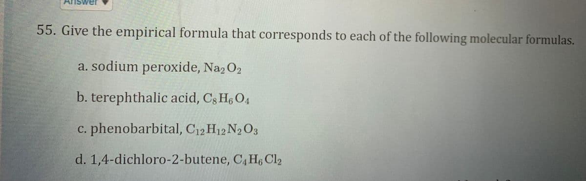 wer
55. Give the empirical formula that corresponds to each of the following molecular formulas.
a. sodium peroxide, Na2 O2
b. terephthalic acid, C3 H6 O4
c. phenobarbital, C12 H12 N2 O3
d. 1,4-dichloro-2-butene, C, H6 Cl2
