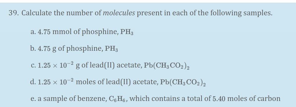 39. Calculate the number of molecules present in each of the following samples.
a. 4.75 mmol of phosphine, PH3
b. 4.75 g of phosphine, PH3
c. 1.25 x 10-2 g of lead(II) acetate, Pb(CH3 CO2),
d. 1.25 x 10-2 moles of lead(II) acetate, Pb(CH; CO2),
e. a sample of benzene, C6 H6, which contains a total of 5.40 moles of carbon

