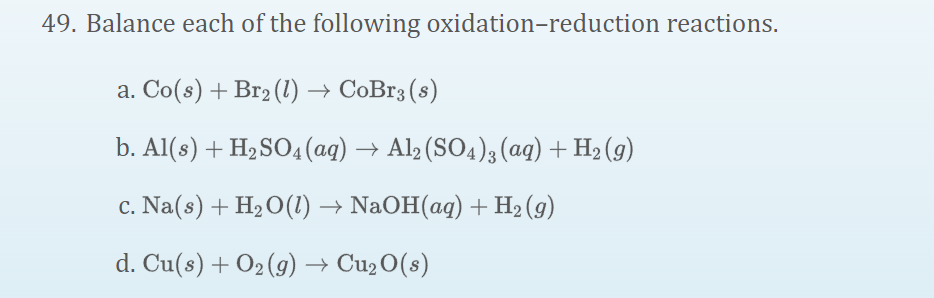 49. Balance each of the following oxidation-reduction reactions.
a. Co(s) + Br2 (1) → CoBr3 (s)
b. Al(s) + H2SO4(ag) → Al, (SO4)3 (aq) + H2 (9)
c. Na(s) + H2O(1) → NaOH(aq) + H2 (g)
d. Cu(s) + O2 (9) → Cu2 O(s)
