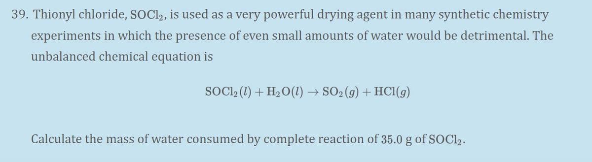 39. Thionyl chloride, SOCI,, is used as a very powerful drying agent in many synthetic chemistry
experiments in which the presence of even small amounts of water would be detrimental. The
unbalanced chemical equation is
SOCL, (1) + H2 O(1) → SO2 (g) + HCI(9)
Calculate the mass of water consumed by complete reaction of 35.0 g of SOCI2.
