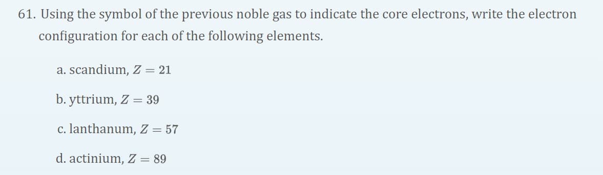 61. Using the symbol of the previous noble gas to indicate the core electrons, write the electron
configuration for each of the following elements.
a. scandium, Z = 21
b. yttrium, Z = 39
c. lanthanum, Z = 57
d. actinium, Z = 89
