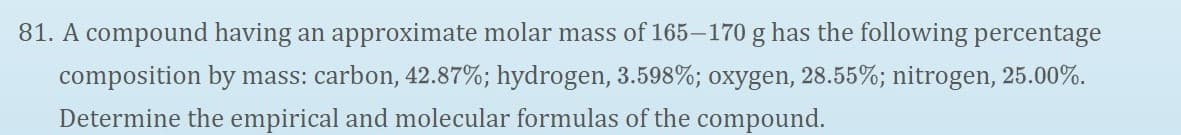81. A compound having an approximate molar mass of 165–170 g has the following percentage
composition by mass: carbon, 42.87%; hydrogen, 3.598%; oxygen, 28.55%; nitrogen, 25.00%.
Determine the empirical and molecular formulas of the compound.
