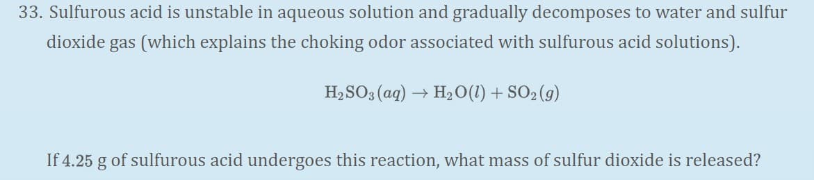 33. Sulfurous acid is unstable in aqueous solution and gradually decomposes to water and sulfur
dioxide gas (which explains the choking odor associated with sulfurous acid solutions).
H, SO3 (aq) –
+ H20(1) + SO2 (g)
If 4.25 g of sulfurous acid undergoes this reaction, what mass of sulfur dioxide is released?
