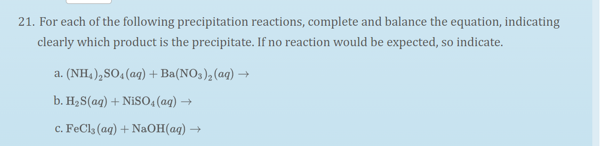 21. For each of the following precipitation reactions, complete and balance the equation, indicating
clearly which product is the precipitate. If no reaction would be expected, so indicate.
a. (NH4),SO4 (aq) + Ba(NO3), (aq) →
b. H2 S(aq) + NiSO4(aq) →
c. FeCl3 (aq) + NaOH(aq) :
