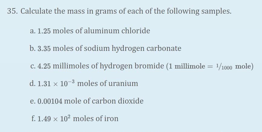 35. Calculate the mass in grams of each of the following samples.
a. 1.25 moles of aluminum chloride
b. 3.35 moles of sodium hydrogen carbonate
c. 4.25 millimoles of hydrogen bromide (1 millimole = 1/1000 mole)
%3D
d. 1.31 x 10-3 moles of uranium
e. 0.00104 mole of carbon dioxide
f. 1.49 x 102 moles of iron
