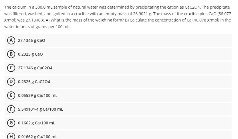The calcium in a 300.0 mL sample of natural water was determined by precipitating the cation as Cac204. The precipitate
was filtered, washed, and ignited in a crucible with an empty mass of 26.9021 g. The mass of the crucible plus Cao (56.077
g/mol) was 27.1346 g. A) What is the mass of the weighing form? B) Calculate the concentration of Ca (40.078 g/mol) in the
water in units of grams per 100 mL.
(A) 27.1346 g Cao
B 0.2325 g Cao
27.1346 g Cac204
D 0.2325 g CaC204
E 0.05539 g Ca/100 mL
F 5.54x10^-4 g Ca/100 ml
G 0.1662 g Ca/100 mL
H) 0.01662 g Ca/100 mL
