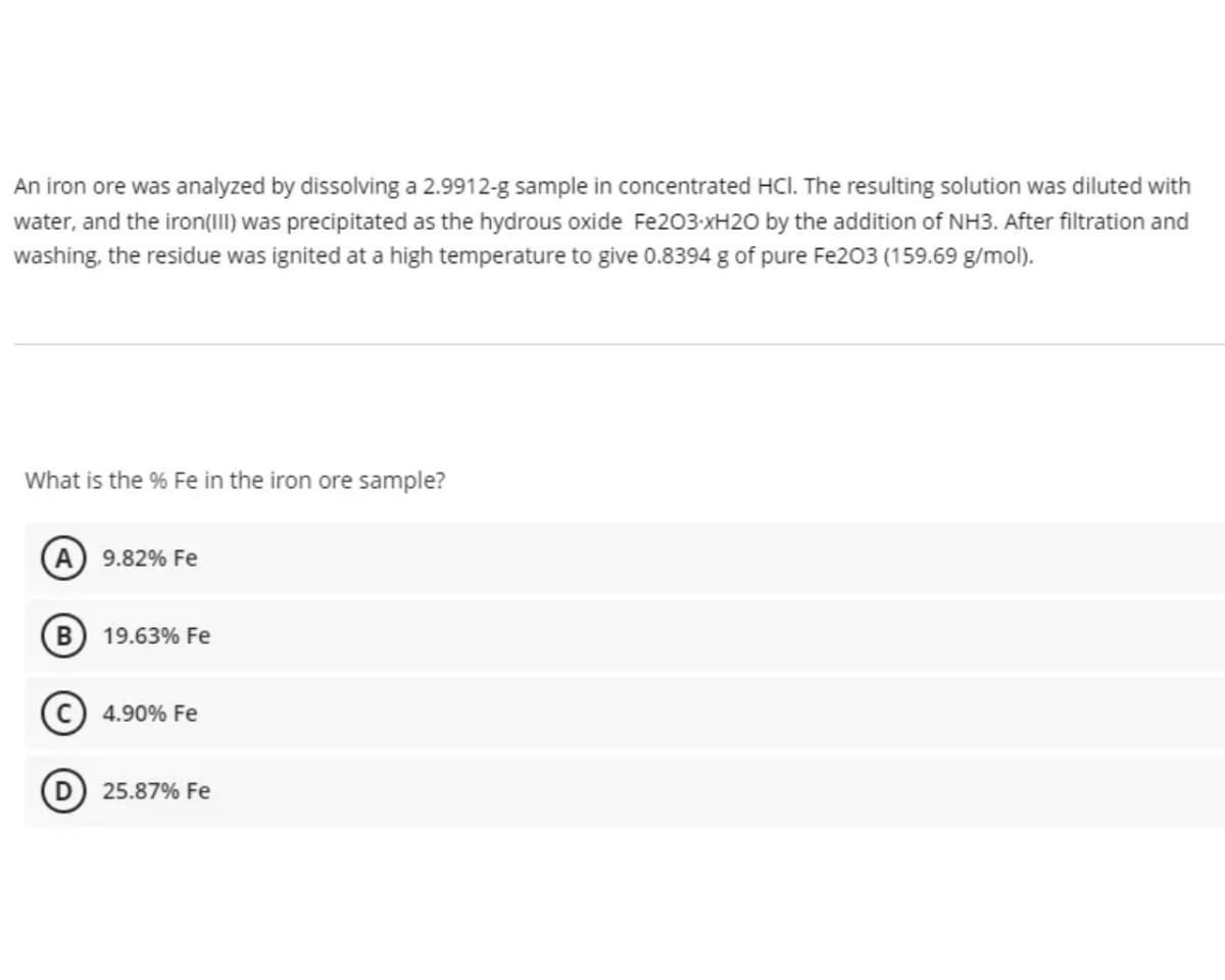 An iron ore was analyzed by dissolving a 2.9912-g sample in concentrated HCl. The resulting solution was diluted with
water, and the iron(III) was precipitated as the hydrous oxide Fe203-xH20 by the addition of NH3. After filtration and
washing, the residue was ignited at a high temperature to give 0.8394 g of pure Fe203 (159.69 g/mol).
What is the % Fe in the iron ore sample?
A 9.82% Fe
19.63% Fe
(c) 4.90% Fe
25.87% Fe
