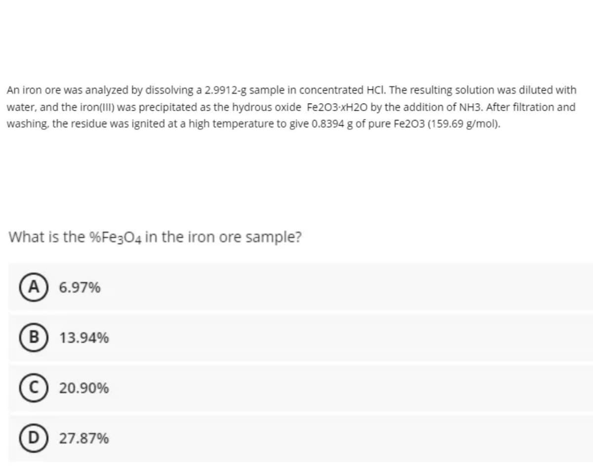 An iron ore was analyzed by dissolving a 2.9912-g sample in concentrated HCI. The resulting solution was diluted with
water, and the iron(I) was precipitated as the hydrous oxide Fe203-xH20 by the addition of NH3. After filtration and
washing, the residue was ignited at a high temperature to give 0.8394 g of pure Fe203 (159.69 g/mol).
What is the %Fe304 in the iron ore sample?
A) 6.97%
(B) 13.94%
C) 20.90%
(D) 27.87%
