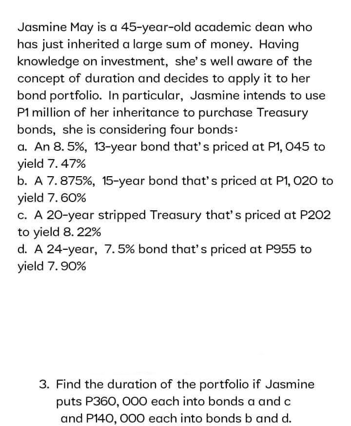Jasmine May is a 45-year-old academic dean who
has just inherited a large sum of money. Having
knowledge on investment, she's well aware of the
concept of duration and decides to apply it to her
bond portfolio. In particular, Jasmine intends to use
P1 million of her inheritance to purchase Treasury
bonds, she is considering four bonds:
a. An 8. 5%, 13-year bond that's priced at P1, 045 to
yield 7. 47%
b. A 7.875%, 15-year bond that's priced at P1, 020 to
yield 7. 60%
c. A 20-year stripped Treasury that's priced at P202
to yield 8. 22%
d. A 24-year, 7.5% bond that's priced at P955 to
yield 7. 90%
3. Find the duration of the portfolio if Jasmine
puts P360, 000 each into bonds a and c
and P140, O00 each into bonds b and d.

