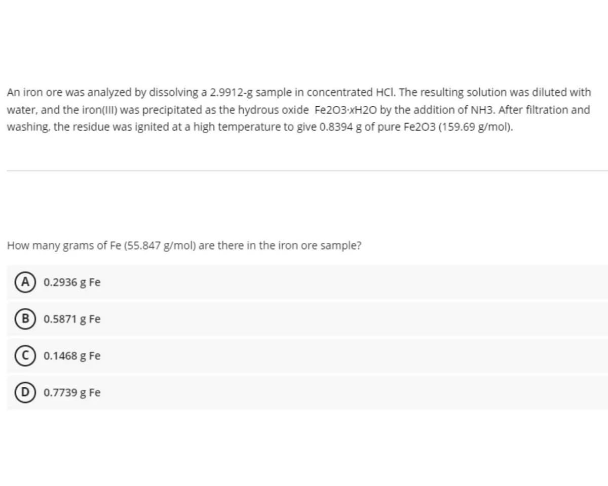 An iron ore was analyzed by dissolving a 2.9912-g sample in concentrated HCl. The resulting solution was diluted with
water, and the iron(III) was precipitated as the hydrous oxide Fe203-xH20 by the addition of NH3. After filtration and
washing, the residue was ignited at a high temperature to give 0.8394 g of pure Fe203 (159.69 g/mol).
How many grams of Fe (55.847 g/mol) are there in the iron ore sample?
0.2936 g Fe
0.5871 g Fe
(C) 0.1468 g Fe
D) 0.7739 g Fe
