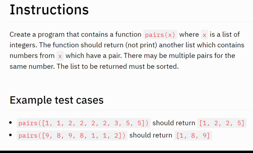 Instructions
Create a program that contains a function pairs(x) where x is a list of
integers. The function should return (not print) another list which contains
numbers from x which have a pair. There may be multiple pairs for the
same number. The list to be returned must be sorted.
Example test cases
• pairs ([1, 1, 2, 2, 2, 2, 3, 5, 5]) should return [1, 2, 2, 5]
• pairs ([9, 8, 9, 8, 1, 1, 2]) should return [1, 8, 9]
