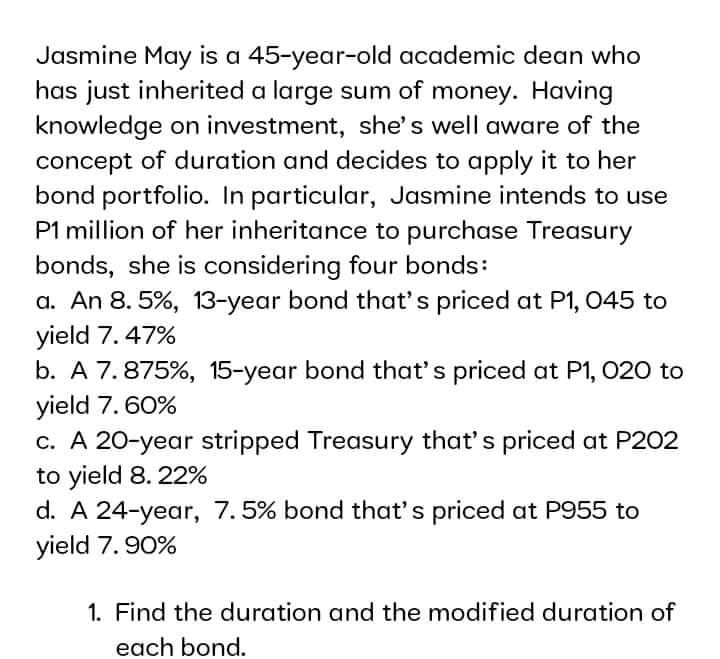 Jasmine May is a 45-year-old academic dean who
has just inherited a large sum of money. Having
knowledge on investment, she's well aware of the
concept of duration and decides to apply it to her
bond portfolio. In particular, Jasmine intends to use
P1 million of her inheritance to purchase Treasury
bonds, she is considering four bonds:
a. An 8. 5%, 13-year bond that's priced at P1, 045 to
yield 7.47%
b. A 7. 875%, 15-year bond that's priced at P1, 020 to
yield 7. 60%
c. A 20-year stripped Treasury that's priced at P202
to yield 8. 22%
d. A 24-year, 7.5% bond that's priced at P955 to
yield 7. 90%
1. Find the duration and the modified duration of
each bond.
