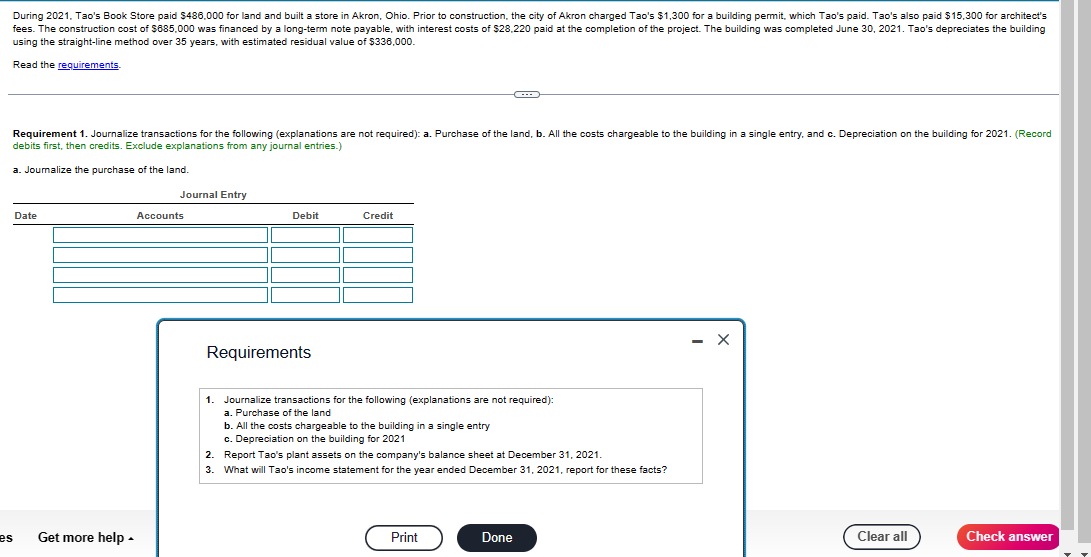 During 2021, Tao's Book Store paid $486,000 for land and built a store in Akron, Ohio. Prior to construction, the city of Akron charged Tao's $1,300 for a building permit, which Tao's paid. Tao's also paid $15,300 for architect's
fees. The construction cost of $685,000 was financed by a long-term note payable, with interest costs of $28,220 paid at the completion of the project. The building was completed June 30, 2021. Tao's depreciates the building
using the straight-line method over 35 years, with estimated residual value of $336,000.
Read the requirements.
Requirement 1. Journalize transactions for the following (explanations are not required): a. Purchase of the land, b. All the costs chargeable to the building in a single entry, and c. Depreciation on the building for 2021. (Record
debits first, then credits. Exclude explanations from any journal entries.)
a. Joumalize the purchase of the land.
es
Date
Get more help.
Journal Entry
Accounts
Debit
Requirements
Credit
1. Journalize transactions for the following (explanations are not required):
a. Purchase of the land
b. All the costs chargeable to the building in a single entry
c. Depreciation on the building for 2021
2.
Report Tao's plant assets on the company's balance sheet at December 31, 2021.
3. What will Tao's income statement for the year ended December 31, 2021, report for these facts?
Print
Done
X
Clear all
Check answer