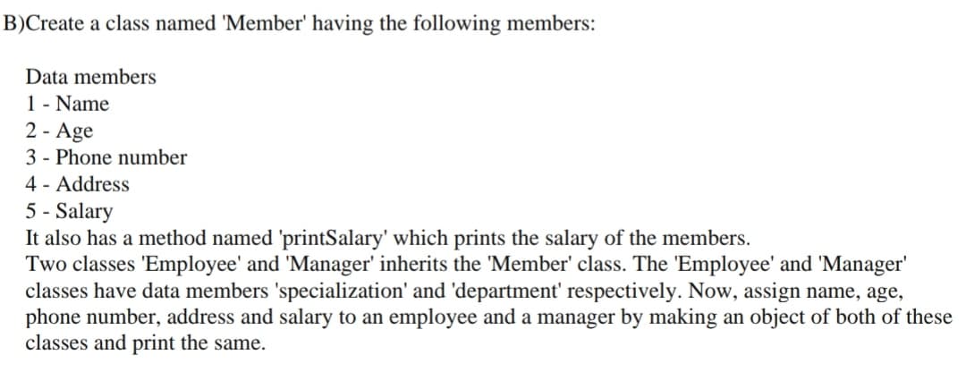B)Create a class named 'Member' having the following members:
Data members
1 - Name
2 - Age
3 - Phone number
4 - Address
5 - Salary
It also has a method named 'printSalary' which prints the salary of the members.
Two classes 'Employee' and 'Manager' inherits the 'Member' class. The 'Employee' and 'Manager'
classes have data members 'specialization' and 'department' respectively. Now, assign name, age,
phone number, address and salary to an employee and a manager by making an object of both of these
classes and print the same.
