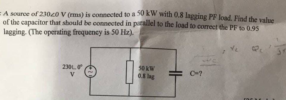 E A source of 23020 V (rms) is connected to a 50 kW with 0.8 lagging PF load. Find the velue
of the capacitor that should be connected in parallel to the load to correct the PF to 0.95
lagging. (The operating frequency is 50 Hz).
te
50 kW
0.8 lag
230L 0°
C=?
V
-15
H
