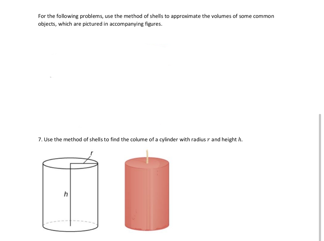 For the following problems, use the method of shells to approximate the volumes of some common
objects, which are pictured in accompanying figures.
7. Use the method of shells to find the colume of a cylinder with radius r and height h.
h