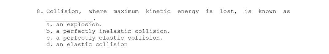 8. Collision, where maximum kinetic
a. an explosion.
b. a perfectly inelastic collision.
c. a perfectly elastic collision.
d. an elastic collision
energy is lost,
is known
as