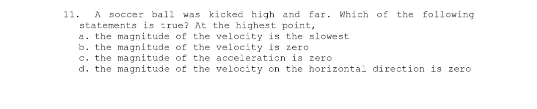 11. A soccer ball was kicked high and far. Which of the following
statements is true? At the highest point,
a. the magnitude of the velocity is the slowest
b. the magnitude of the velocity is zero
c. the
magnitude of the acceleration is zero
d. the magnitude of the velocity on the horizontal direction is zero