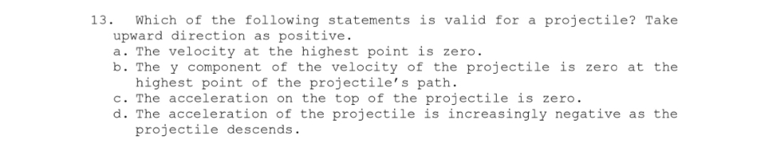 13. Which of the following statements is valid for a projectile? Take
upward direction as positive.
a. The velocity at the highest point is zero.
b. The y component of the velocity of the projectile is zero at the
highest point of the projectile's path.
c. The acceleration on the top of the projectile is zero.
d. The acceleration of the projectile is increasingly negative as the
projectile descends.