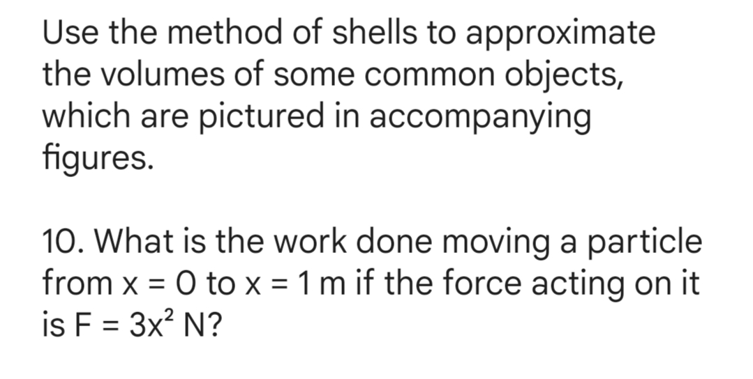 Use the method of shells to approximate
the volumes of some common objects,
which are pictured in accompanying
figures.
10. What is the work done moving a particle
from x = 0 to x = 1 m if the force acting on it
is F = 3x² N?
