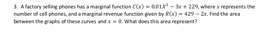 3. A factory selling phones has a marginal function C(x) = 0.01x²-3x+229, where x represents the
number of cell phones, and a marginal revenue function given by R(x) = 429 - 2x. Find the area
between the graphs of these curves and x = 0. What does this area represent?