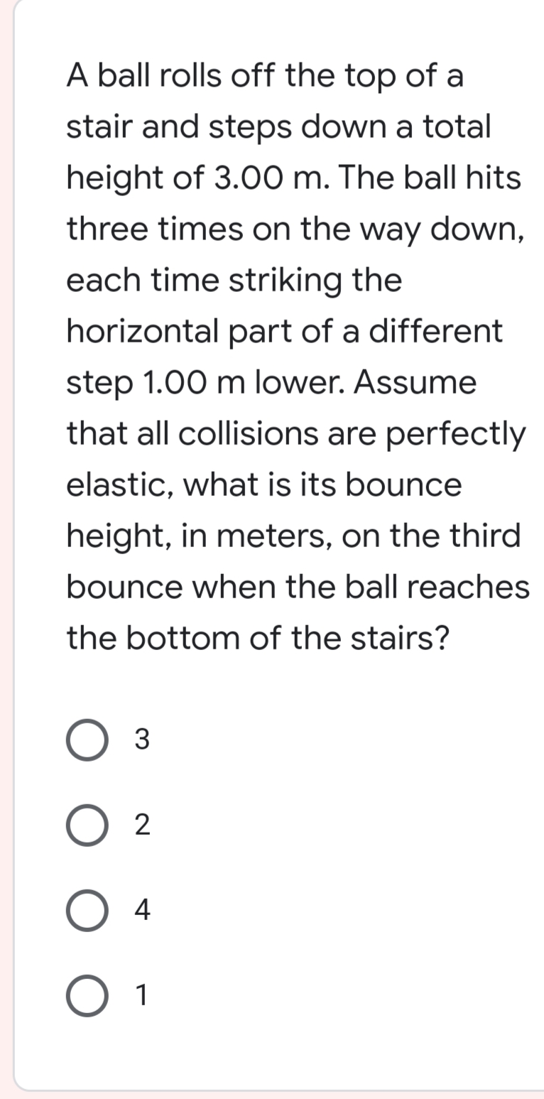 A ball rolls off the top of a
stair and steps down a total
height of 3.00 m. The ball hits
three times on the way down,
each time striking the
horizontal part of a different
step 1.00 m lower. Assume
that all collisions are perfectly
elastic, what is its bounce
height, in meters, on the third
bounce when the ball reaches
the bottom of the stairs?
3
2
4
O 1