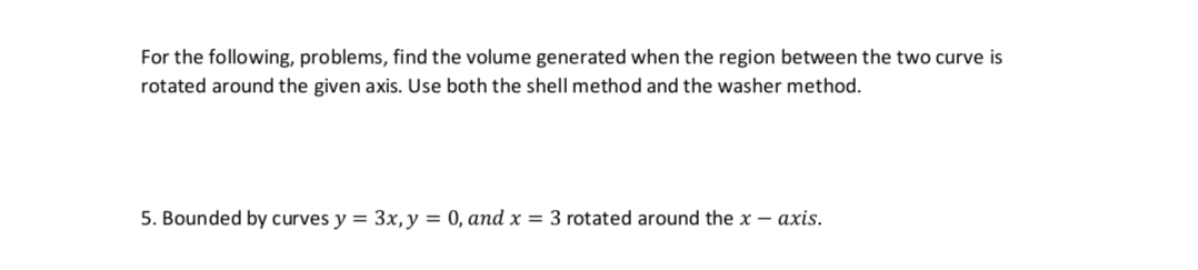 For the following, problems, find the volume generated when the region between the two curve is
rotated around the given axis. Use both the shell method and the washer method.
5. Bounded by curves y = 3x, y = 0, and x = 3 rotated around the x - axis.
