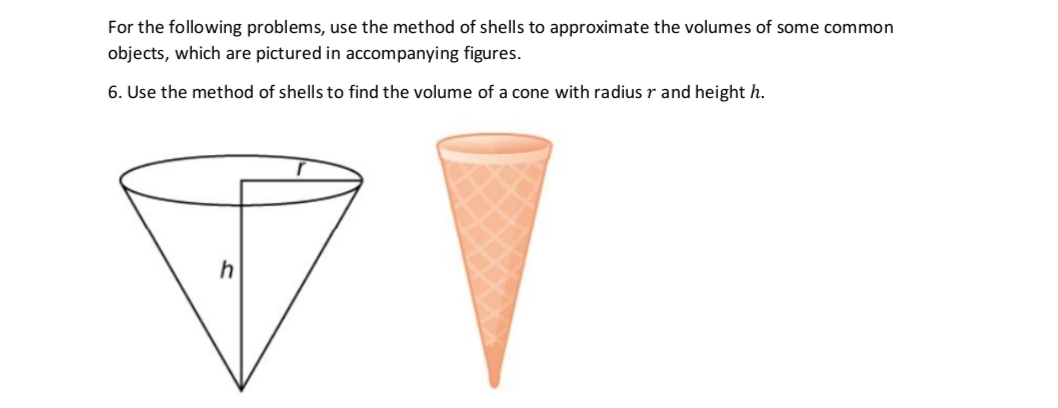 For the following problems, use the method of shells to approximate the volumes of some common
objects, which are pictured in accompanying figures.
6. Use the method of shells to find the volume of a cone with radius r and height h.
V
h