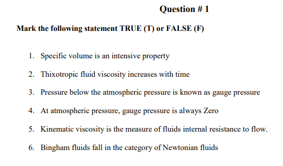 Question # 1
Mark the following statement TRUE (T) or FALSE (F)
1. Specific volume is an intensive property
2. Thixotropic fluid viscosity increases with time
3. Pressure below the atmospheric pressure is known as gauge pressure
4. At atmospheric pressure, gauge pressure is always Zero
5. Kinematic viscosity is the measure of fluids internal resistance to flow.
6. Bingham fluids fall in the category of Newtonian fluids
