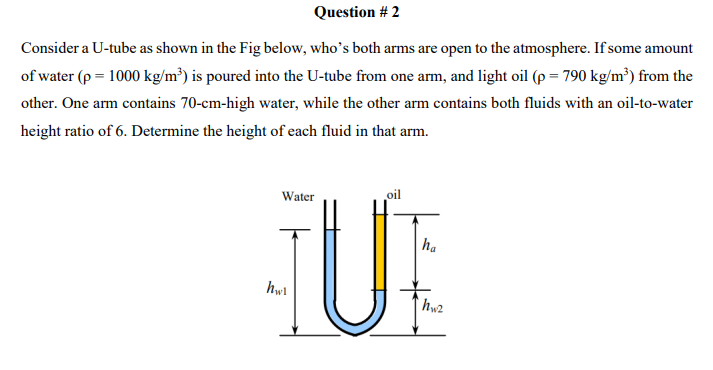 Question # 2
Consider a U-tube as shown in the Fig below, who's both arms are open to the atmosphere. If some amount
of water (p = 1000 kg/m³) is poured into the U-tube from one arm, and light oil (p = 790 kg/m³) from the
other. One arm contains 70-cm-high water, while the other arm contains both fluids with an oil-to-water
height ratio of 6. Determine the height of each fluid in that arm.
oil
UE
Water
ha
hwl
hw2
