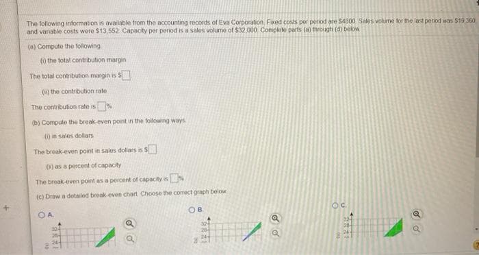 The following information is available from the accounting records of Eva Corporation Fixed costs per period are $4800 Sales volume for the last period was $19,360
and vanable costs wore $13,552 Capacity per period is a sales volume of $32.000 Complete parts (a) through (d) below
(a) Compute the following
() the total contribution margin
The total contribution margin is
(1) the contribution rate
The contribution rate is %
(b) Compute the break-even point in the following ways
()in sales dollars
The break-even point in sales dollars is S
() as a percent of capacity
The break-even point as a percent of capacity isN
(c) Draw a detailed break-even chart Choose the correct graph below
OA.
OB.
Oc.
32
20
324
284
24
32
