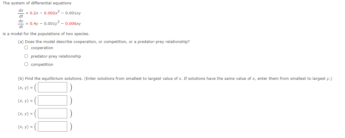 The system of differential equations
dx
= 0.2x – 0.002x² - 0.001xy
dt
dy
= 0.4y – 0.001y² – 0.006xy
dt
is a model for the populations of two species.
(a) Does the model describe cooperation, or competition, or a predator-prey relationship?
O cooperation
O predator-prey relationship
O competition
(b) Find the equilibrium solutions. (Enter solutions from smallest to largest value of x. If solutions have the same value of x, enter them from smallest to largest y.)
(x, y) = (|
(x, y) = (
(x, y) = (
(х, у) 3D
