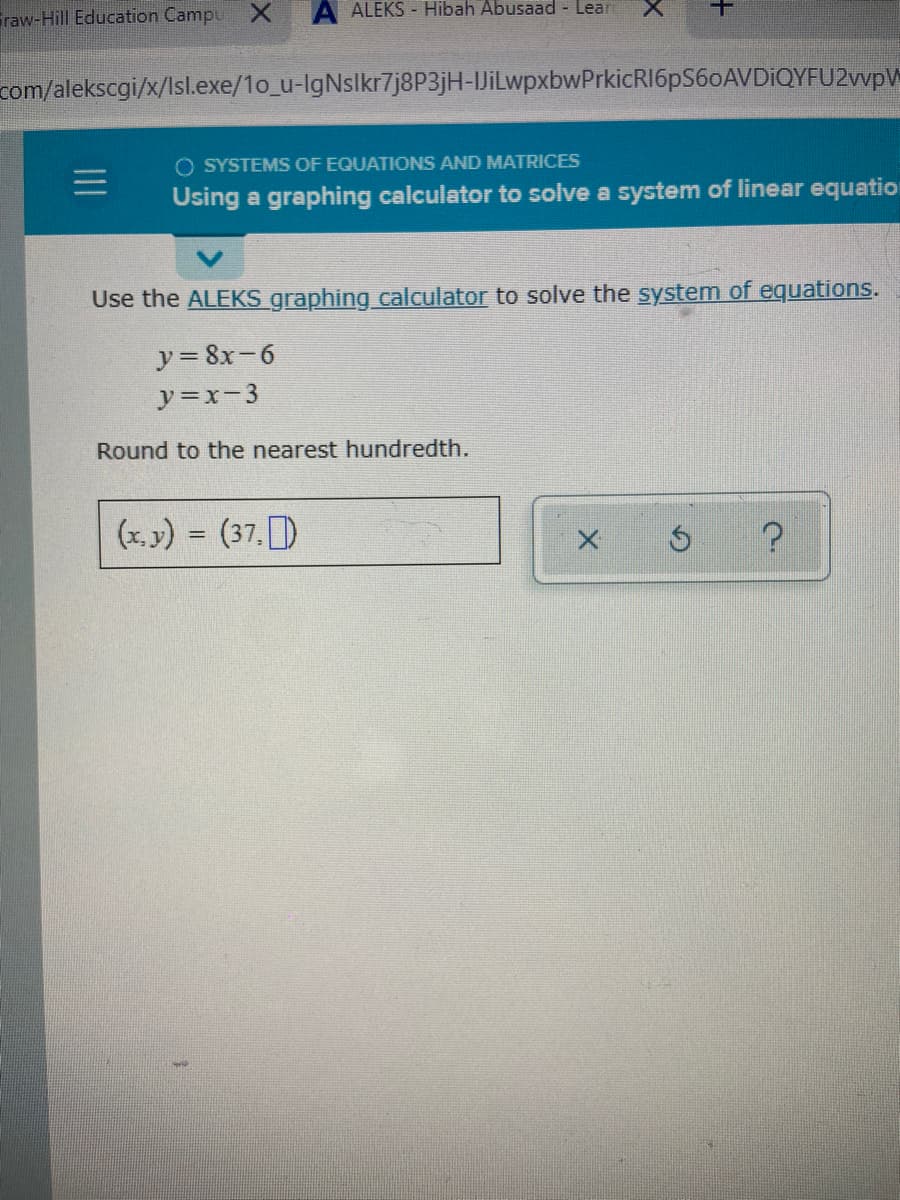 Graw-Hill Education Campu X
A ALEKS - Hibah Abusaad - Lear
com/alekscgi/x/Isl.exe/1o_u-IgNslkr7j8P3jH-JiLwpxbwPrkicRI6pS60AVDiQYFU2wpV
O SYSTEMS OF EQUATIONS AND MATRICES
Using a graphing calculator to solve a system of linear equatio
Use the ALEKS graphing calculator to solve the system of equations.
y= 8x-6
y=x-3
Round to the nearest hundredth.
(x. y) = (37, )
%3D
