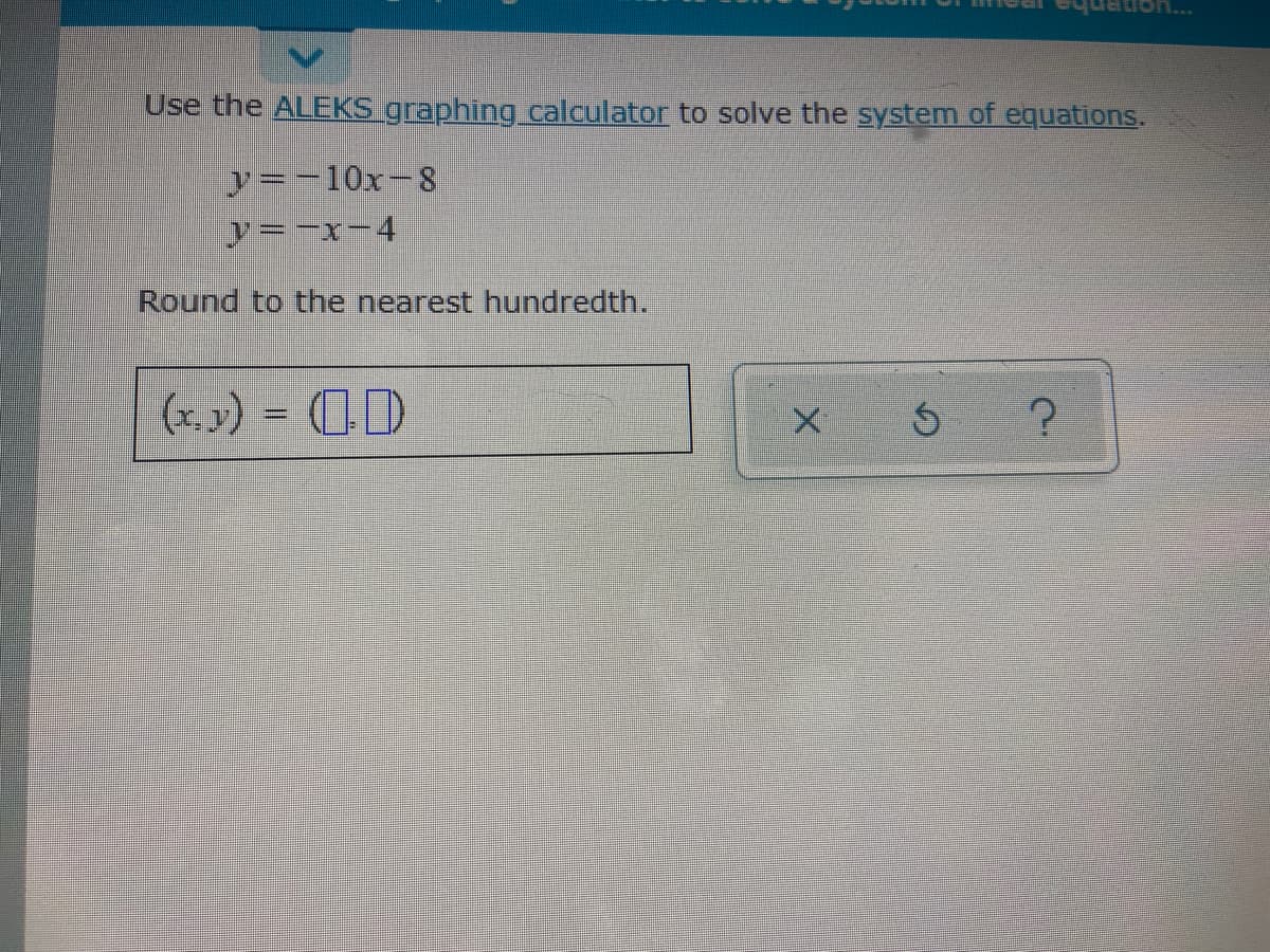 Use the ALEKS graphing calculator to solve the system of equations.
y=-10x-8
y=-x-4
Round to the nearest hundredth.
(x, 3) = (D
