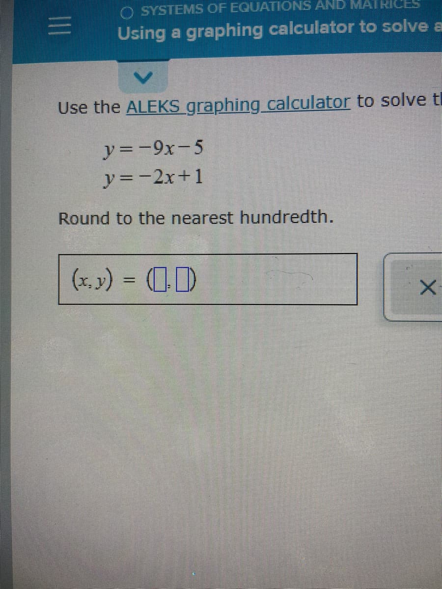 O SYSTEMS OF EQUATIONS AND MATRICES
Using a graphing calculator to solve a
Use the ALEKS graphing calculator to solve tl
y =-9x-5
y=-2x+1
Round to the nearest hundredth.
(x.x) = (1)
