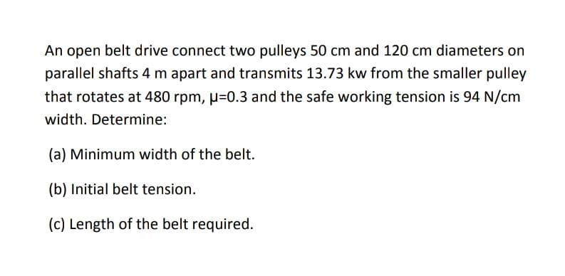 An open belt drive connect two pulleys 50 cm and 120 cm diameters on
parallel shafts 4 m apart and transmits 13.73 kw from the smaller pulley
that rotates at 480 rpm, µ=0.3 and the safe working tension is 94 N/cm
width. Determine:
(a) Minimum width of the belt.
(b) Initial belt tension.
(c) Length of the belt required.
